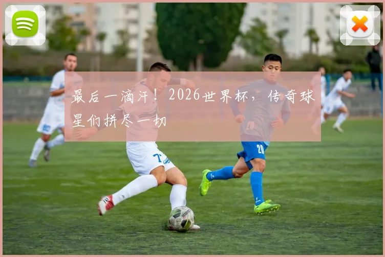 最后一滴汗！2026世界杯，传奇球星们拼尽一切